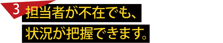 担当者が不在でも、状況が把握できます。